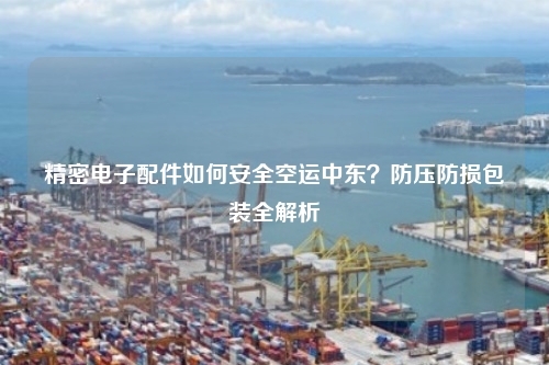 精密电子配件如何安全空运中东？防压防损包装全解析