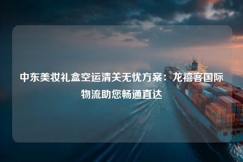 中东美妆礼盒空运清关无忧方案：龙禧客国际物流助您畅通直达