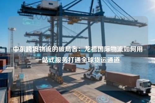 中东跨境物流的破局者：龙禧国际物流如何用一站式服务打通全球货运通道
