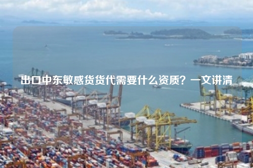 出口中东敏感货货代需要什么资质？一文讲清