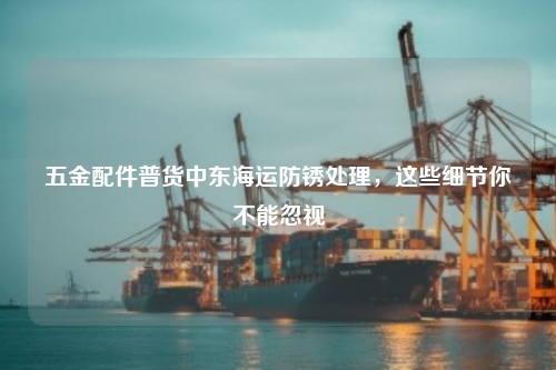 五金配件普货中东海运防锈处理，这些细节你不能忽视