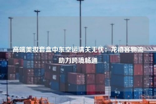 高端美妆套盒中东空运清关无忧：龙禧客物流助力跨境畅通