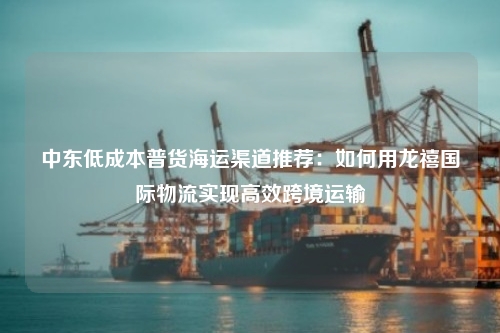 中东低成本普货海运渠道推荐：如何用龙禧国际物流实现高效跨境运输