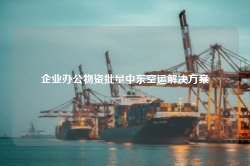 企业办公物资批量中东空运解决方案