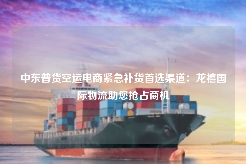 中东普货空运电商紧急补货首选渠道：龙禧国际物流助您抢占商机