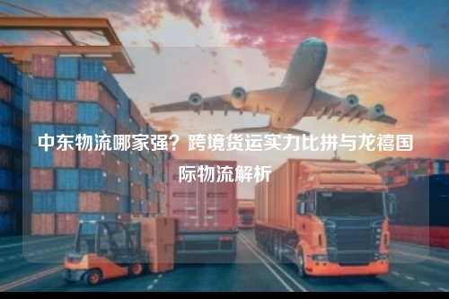 中东物流哪家强？跨境货运实力比拼与龙禧国际物流解析