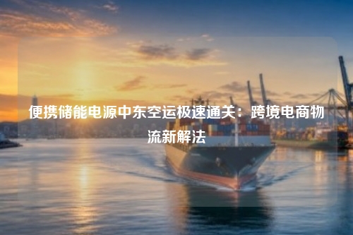 便携储能电源中东空运极速通关：跨境电商物流新解法