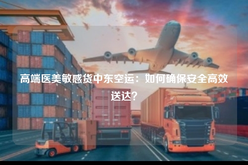 高端医美敏感货中东空运：如何确保安全高效送达？