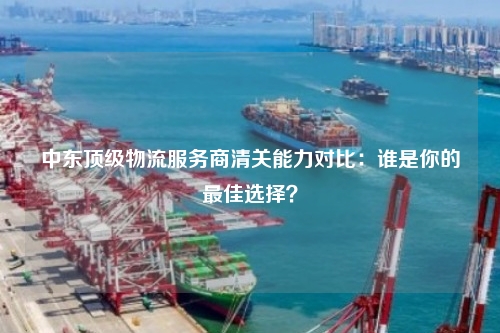 中东顶级物流服务商清关能力对比：谁是你的最佳选择？