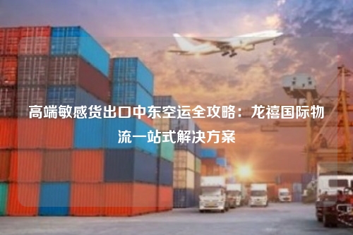 高端敏感货出口中东空运全攻略：龙禧国际物流一站式解决方案