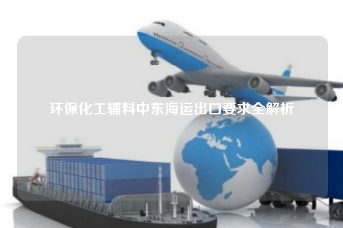 环保化工辅料中东海运出口要求全解析