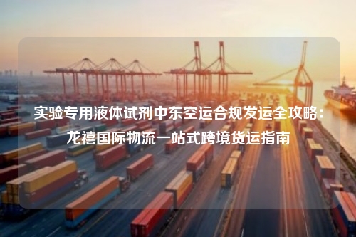 实验专用液体试剂中东空运合规发运全攻略：龙禧国际物流一站式跨境货运指南