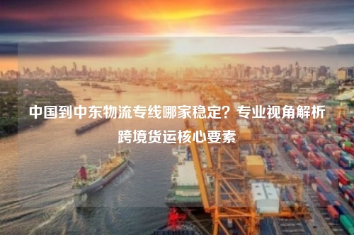 中国到中东物流专线哪家稳定？专业视角解析跨境货运核心要素