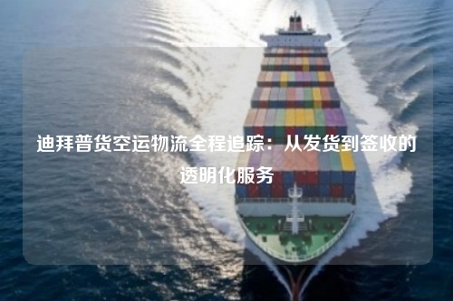 迪拜普货空运物流全程追踪：从发货到签收的透明化服务