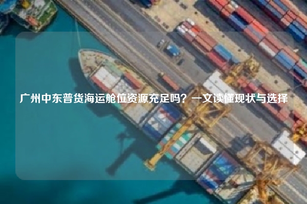广州中东普货海运舱位资源充足吗？一文读懂现状与选择