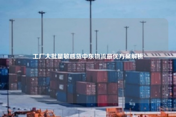 工厂大批量敏感货中东物流最优方案解析
