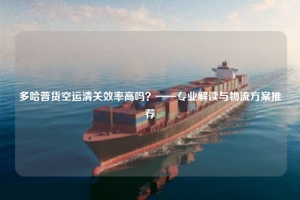 多哈普货空运清关效率高吗？——专业解读与物流方案推荐