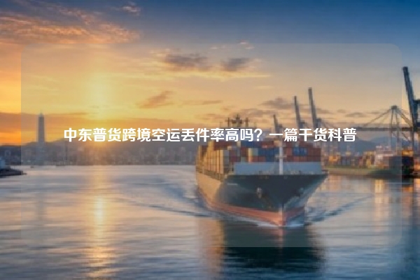 中东普货跨境空运丢件率高吗？一篇干货科普