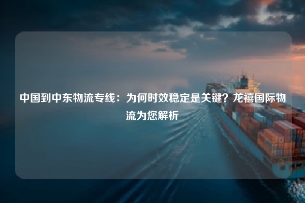 中国到中东物流专线：为何时效稳定是关键？龙禧国际物流为您解析