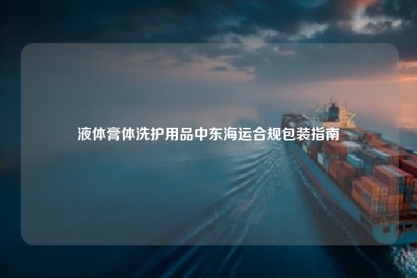 液体膏体洗护用品中东海运合规包装指南