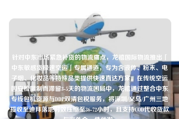针对中东市场紧急补货的物流痛点，龙禧国际物流推出「中东敏感货极速空运」专属通道，专为含液体、粉末、电子烟、化妆品等特殊品类提供快速直达方案。在传统空运因安检限制而滞留3-5天的物流困局中，龙禧通过整合中东专线包机资源与DDP双清包税服务，将深圳/义乌/广州三地揽收至迪拜落地时效压缩至36-72小时，且支持COD代收货款与海外仓一件代发。