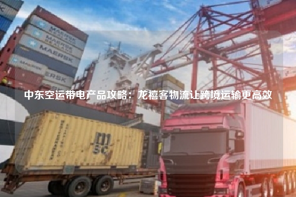 中东空运带电产品攻略：龙禧客物流让跨境运输更高效