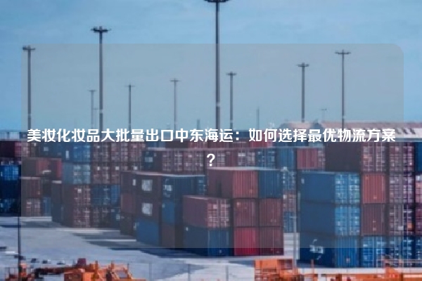 美妆化妆品大批量出口中东海运：如何选择最优物流方案？