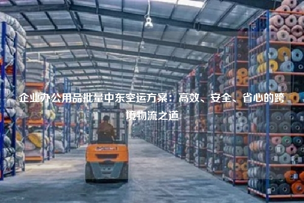 企业办公用品批量中东空运方案：高效、安全、省心的跨境物流之道