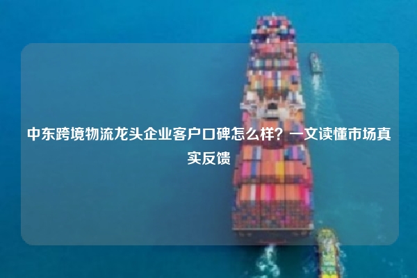 中东跨境物流龙头企业客户口碑怎么样？一文读懂市场真实反馈