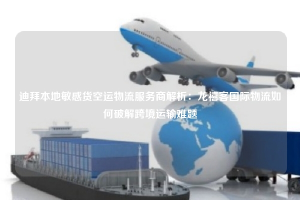 迪拜本地敏感货空运物流服务商解析：龙禧客国际物流如何破解跨境运输难题