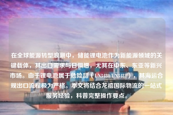 在全球能源转型浪潮中，储能锂电池作为新能源领域的关键载体，其出口需求与日俱增，尤其在中东、东亚等新兴市场。由于锂电池属于危险品（UN3480/UN3481），其海运合规出口流程极为严格。本文将结合龙禧国际物流的一站式服务经验，科普完整操作要点。