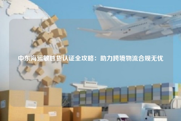 中东海运敏感货认证全攻略：助力跨境物流合规无忧