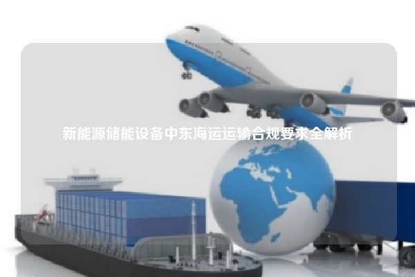 新能源储能设备中东海运运输合规要求全解析