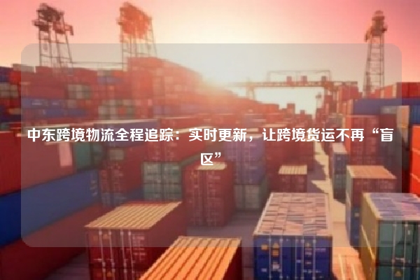 中东跨境物流全程追踪：实时更新，让跨境货运不再“盲区”