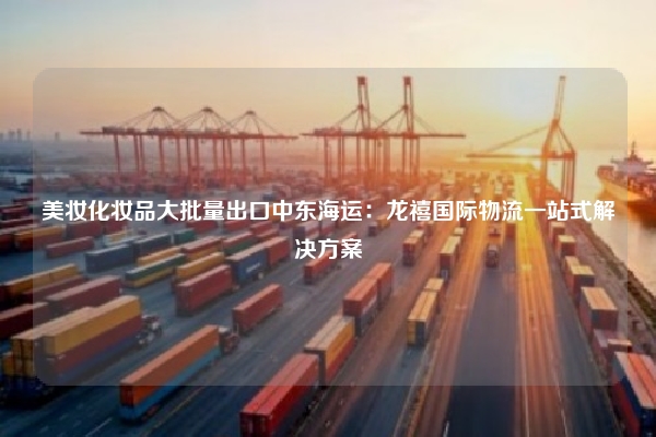 美妆化妆品大批量出口中东海运：龙禧国际物流一站式解决方案
