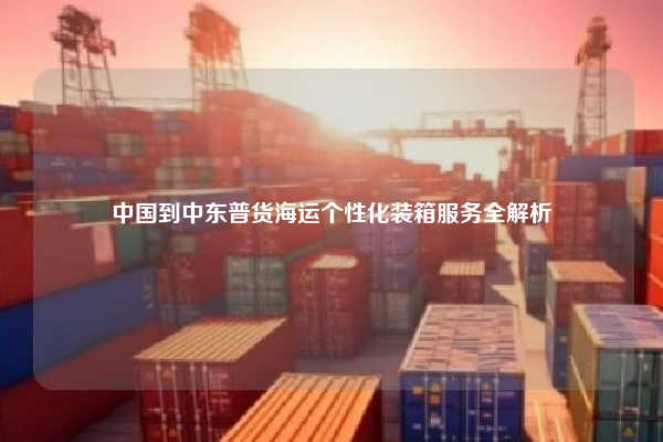 中国到中东普货海运个性化装箱服务全解析