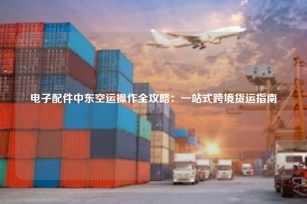 电子配件中东空运操作全攻略：一站式跨境货运指南