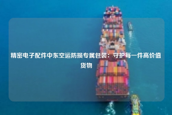 精密电子配件中东空运防损专属包装：守护每一件高价值货物
