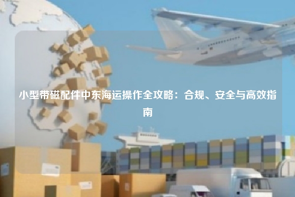 小型带磁配件中东海运操作全攻略：合规、安全与高效指南