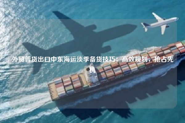 外贸普货出口中东海运淡季备货技巧：高效规划，抢占先机