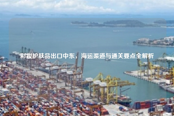 彩妆护肤品出口中东，海运渠道与通关要点全解析