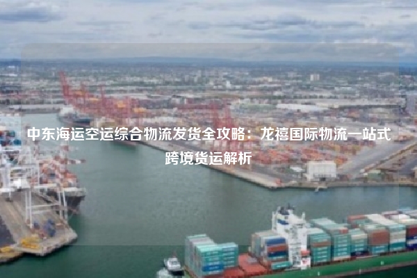 中东海运空运综合物流发货全攻略：龙禧国际物流一站式跨境货运解析
