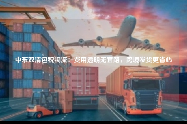 中东双清包税物流：费用透明无套路，跨境发货更省心