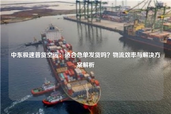 中东极速普货空运：适合急单发货吗？物流效率与解决方案解析