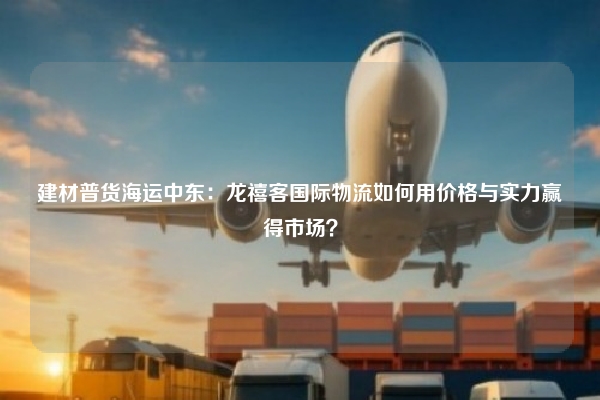 建材普货海运中东：龙禧客国际物流如何用价格与实力赢得市场？