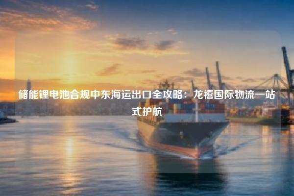 储能锂电池合规中东海运出口全攻略：龙禧国际物流一站式护航