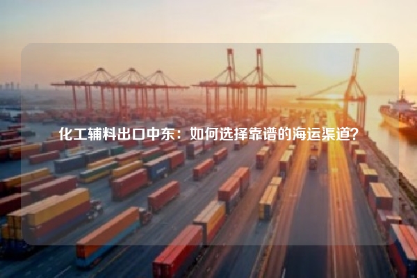 化工辅料出口中东：如何选择靠谱的海运渠道？