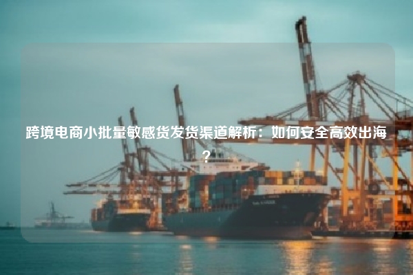 跨境电商小批量敏感货发货渠道解析：如何安全高效出海？
