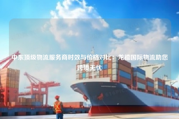 中东顶级物流服务商时效与价格对比：龙禧国际物流助您跨境无忧