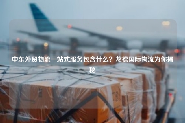 中东外贸物流一站式服务包含什么?龙禧国际物流为你揭秘